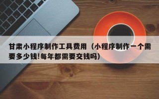 邢台甘肃小程序制作工具费用（小程序制作一个需要多少钱!每年都需要交钱吗）
