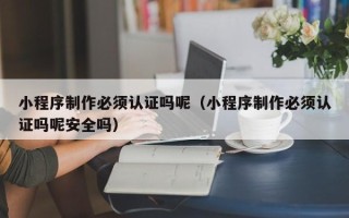 邢台小程序制作必须认证吗呢（小程序制作必须认证吗呢安全吗）