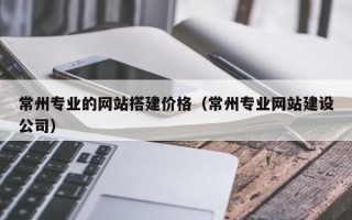 邢台常州专业的网站搭建价格（常州专业网站建设公司）